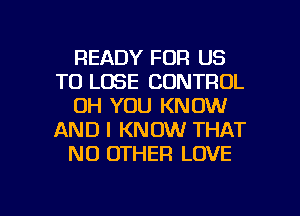 READY FOR US
TO LOSE CONTROL
UH YOU KNOW
AND I KNOW THAT
NO OTHER LOVE

g