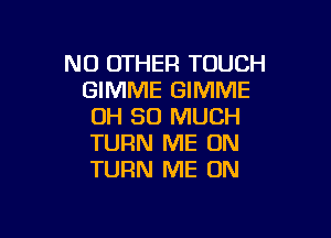 NO OTHER TOUCH
GIMME GIMME
OH SO MUCH

TURN ME ON
TURN ME ON