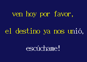 ven hoy por favor,

e1 destino ya nos unio,

echchame!