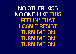 NO OTHER KISS
NO ONE LIKE THIS
FEELIN' THAT
I CAN'T RESIST
TURN ME ON
TURN ME ON

TURN ME ON I