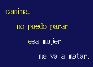 camina,

no puedo parar

esa mujer

me va a matar.