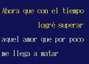 Ahora que con el tiempo

logr superar

aquel amor que por poco

me llega a matar