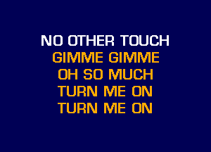 NO OTHER TOUCH
GIMME GIMME
OH SO MUCH

TURN ME ON
TURN ME ON