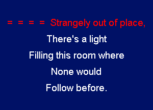 There's a light

Filling this room where
None would

Follow before.