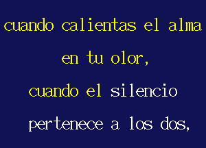 cuando calientas el alma
en tu olor,
cuando el Silencio

pertenece a los dos,