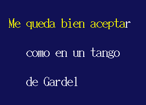 Me queda bien aceptar

como en un tango

de Gardel