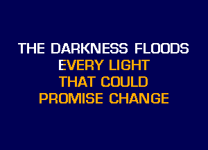 THE DARKNESS FLUUDS
EVERY LIGHT
THAT COULD

PROMISE CHANGE