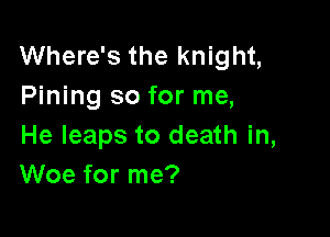 Where's the knight,
Pining so for me,

He leaps to death in,
Woe for me?