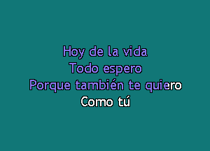 Hoy de la Vida
Todo espero

Porque tambie'zn te quiero
Como tLi