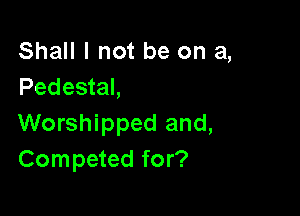 Shall I not be on a,
Pedestal,

Worshipped and,
Competed for?