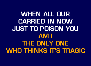 WHEN ALL OUR
CARRIED IN NOW
JUST TO POISON YOU
AM I
THE ONLY ONE
WHO THINKS IT'S TRAGIC