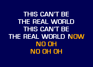 THIS CAN'T BE
THE REAL WORLD
THIS CAN'T BE
THE REAL WORLD NOW
ND OH
ND OH OH