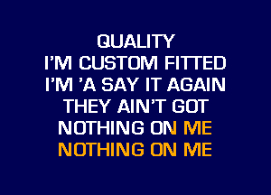 QUALITY
I'M CUSTOM FITTED
I'M 'A SAY IT AGAIN
THEY AIN'T GOT
NOTHING ON ME
NOTHING ON ME

g
