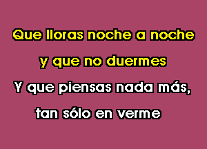 Que lloras noche 0 noche
y que no duermes
Y que piensas nada mds,

fan s6lo en verme