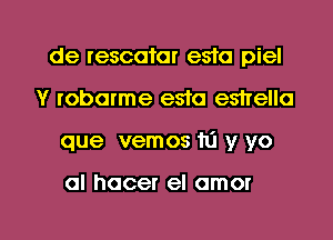 de rescatar esta piel
Y robarme esra eshello

que vemos m y yo

al hocer el amor

g