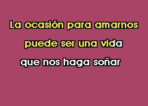 La ocasi6n para amarnos
puede ser una Vida

que nos haga soriar