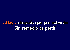 ..Hoy ..despu(as que por cobarde

Sin remedio te perdl'