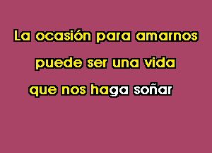 La ocasi6n para amarnos
puede ser una Vida

que nos haga soriar