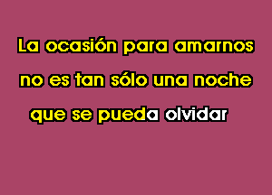 La ocasi6n para amarnos
no es fan s6lo una noche

que se pueda olvidar