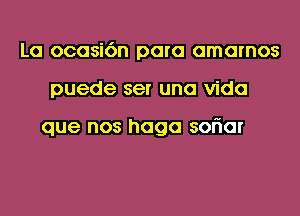 La ocasi6n para amarnos
puede ser una Vida

que nos haga soriar