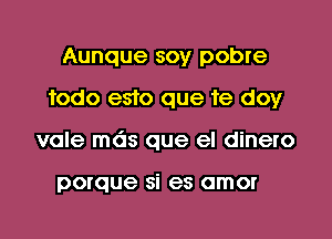 Aunque soy pobre
fodo e510 que 1e doy
vale mds que el dinero

porque si es amor