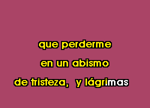 que perderme

en un abismo

de trisfeza, y ldgrimas