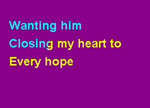 Wanting him
Closing my heart to

Every hope