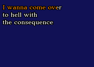 I wanna come over
to hell with
the consequence