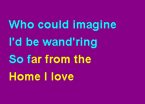 Who could imagine
I'd be wand'ring

So far from the
Home I love