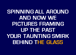 SPINNING ALL AROUND
AND NOW WE
PICTURES FRAMING
UP THE PAST
YOUR TAUNTING SMIRK
BEHIND THE GLASS