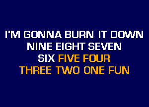 I'M GONNA BURN IT DOWN
NINE EIGHT SEVEN
SIX FIVE FOUR
THREE TWO ONE FUN