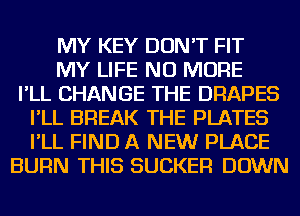 MY KEY DON'T FIT
MY LIFE NO MORE
I'LL CHANGE THE DRAPES
I'LL BREAK THE PLATES
I'LL FIND A NEW PLACE
BURN THIS SUCKER DOWN