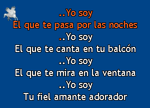 1-3.1 ..Yo soy

El que te pasa por las noches
..Yo soy
El que te canta en tu balcdn
..Yo soy
El que te mira en la ventana
..Yo soy
Tu fiel amante adorador