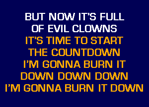 BUT NOW IT'S FULL
OF EVIL CLOWNS
IT'S TIME TO START
THE COUNTDOWN
I'M GONNA BURN IT
DOWN DOWN DOWN
I'M GONNA BURN IT DOWN