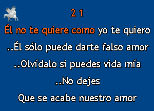 311 2 1

El no te quiere como yo te quiero

..El sdlo puede darte falso amor
..Olv1'dalo si puedes Vida mfa

..No dejes

Que se acabe nuestro amor