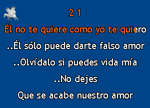 311 2 1

El no te quiere como yo te quiero

..El sdlo puede darte falso amor
..Olv1'dalo si puedes Vida mfa

..No dejes

Que se acabe nuestro amor