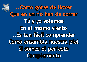 a ..Como gotas de llover
Que en un n'o han de correr
N y yo volamos
En el mismo viento
..Es tan faicil comprender

Como ensambla nuestra piel

Si somos el perfecto
Complemento