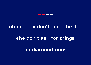 oh no they don't come better

she don't ask for things

no diamond rings