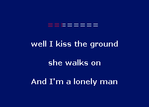 well I kiss the ground

she walks on

And I'm a lonely man