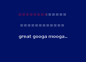 great googa mooga..

g