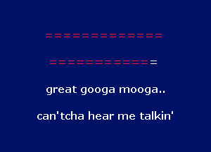 great googa mooga..

can'tcha hear me talkin'