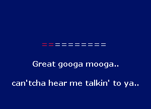 Great googa mooga..

can'tcha hear me talkin' to ya..