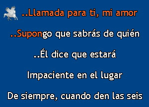 1-5.1 ..Llamada para ti, mi amor
..Supongo que sabrais de quwn
..El dice que estarai
Impaciente en el lugar

De siempre, cuando den las seis