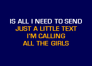 IS ALL I NEED TO SEND
JUST A LITTLE TEXT
I'M CALLING
ALL THE GIRLS