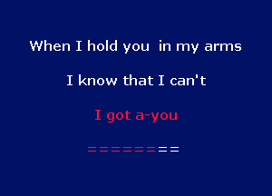 When I hold you in my arms

I know that I can't