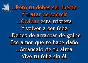 a ..Pero tLi debes ser fuerte
Y tratar de sonrel'r
..Olvidar esta tristeza
Y volver a ser feliz
..Debes de arrancar de golpe
Ese amor que te hace dafio
..Arra'mcalo de tu alma
Vive tLi feliz sin a