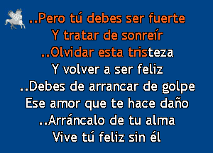 a ..Pero tLi debes ser fuerte
Y tratar de sonrel'r
..Olvidar esta tristeza
Y volver a ser feliz
..Debes de arrancar de golpe
Ese amor que te hace dafio
..Arra'mcalo de tu alma
Vive tLi feliz sin a