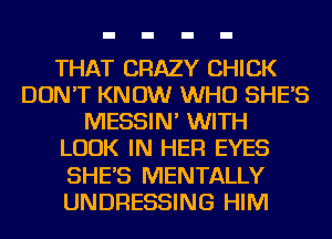 THAT CRAZY CHICK
DON'T KNOW WHO SHE'S
MESSIN' WITH
LOOK IN HER EYES
SHE'S MENTALLY
UNDRESSING HIM