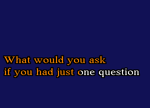 XVhat would you ask
if you had just one question