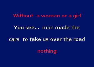 You see... man made the

cars to take us over the road